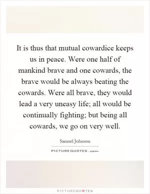 It is thus that mutual cowardice keeps us in peace. Were one half of mankind brave and one cowards, the brave would be always beating the cowards. Were all brave, they would lead a very uneasy life; all would be continually fighting; but being all cowards, we go on very well Picture Quote #1
