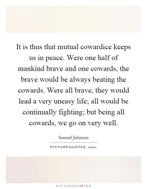 It is thus that mutual cowardice keeps us in peace. Were one half of mankind brave and one cowards, the brave would be always beating the cowards. Were all brave, they would lead a very uneasy life; all would be continually fighting; but being all cowards, we go on very well Picture Quote #1
