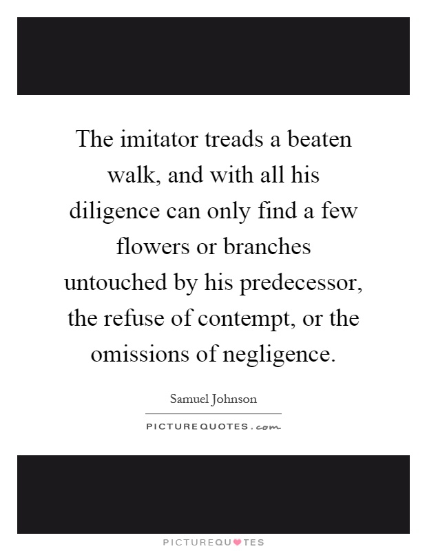 The imitator treads a beaten walk, and with all his diligence can only find a few flowers or branches untouched by his predecessor, the refuse of contempt, or the omissions of negligence Picture Quote #1
