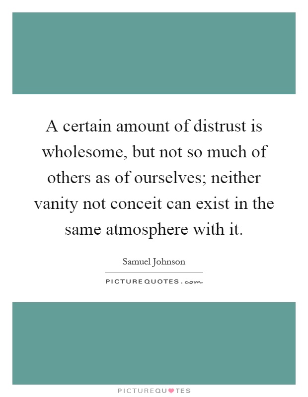 A certain amount of distrust is wholesome, but not so much of others as of ourselves; neither vanity not conceit can exist in the same atmosphere with it Picture Quote #1