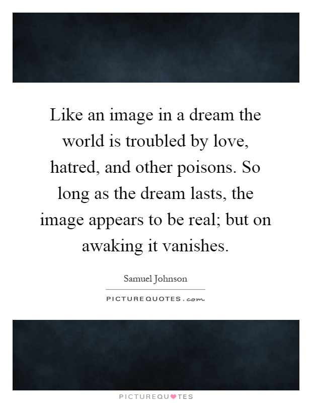 Like an image in a dream the world is troubled by love, hatred, and other poisons. So long as the dream lasts, the image appears to be real; but on awaking it vanishes Picture Quote #1