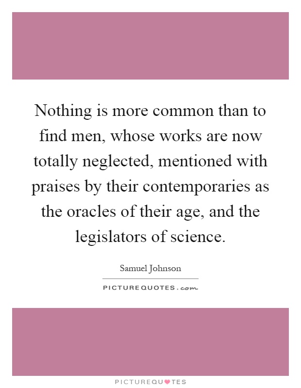 Nothing is more common than to find men, whose works are now totally neglected, mentioned with praises by their contemporaries as the oracles of their age, and the legislators of science Picture Quote #1