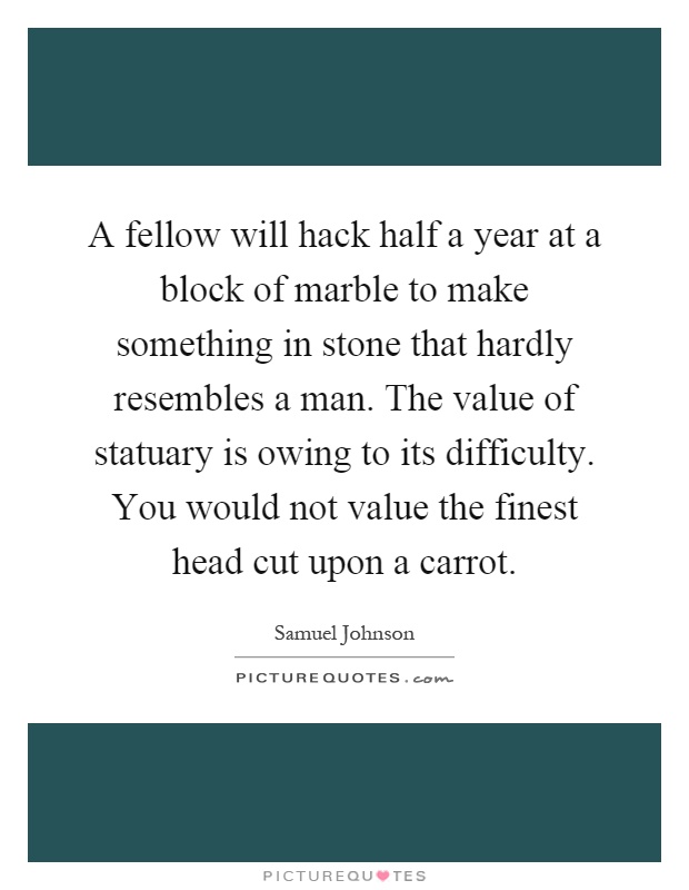 A fellow will hack half a year at a block of marble to make something in stone that hardly resembles a man. The value of statuary is owing to its difficulty. You would not value the finest head cut upon a carrot Picture Quote #1
