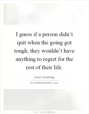 I guess if a person didn’t quit when the going got tough, they wouldn’t have anything to regret for the rest of their life Picture Quote #1