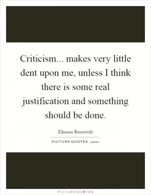 Criticism... makes very little dent upon me, unless I think there is some real justification and something should be done Picture Quote #1