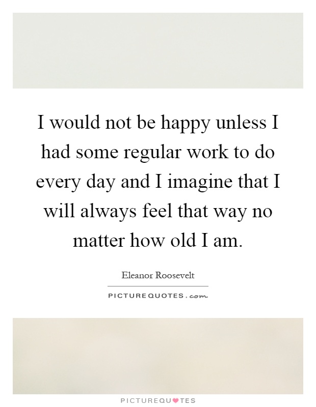 I would not be happy unless I had some regular work to do every day and I imagine that I will always feel that way no matter how old I am Picture Quote #1