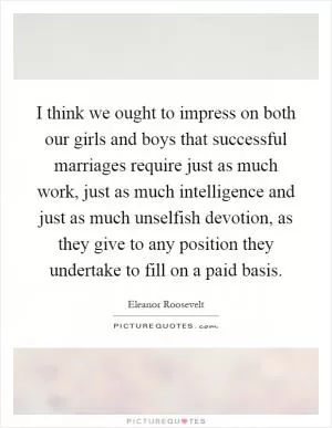 I think we ought to impress on both our girls and boys that successful marriages require just as much work, just as much intelligence and just as much unselfish devotion, as they give to any position they undertake to fill on a paid basis Picture Quote #1