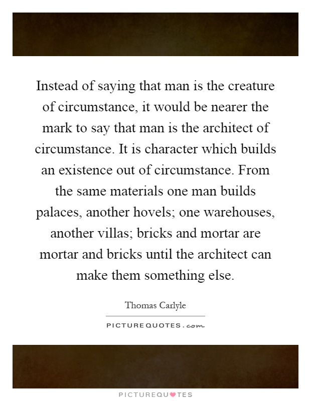Instead of saying that man is the creature of circumstance, it would be nearer the mark to say that man is the architect of circumstance. It is character which builds an existence out of circumstance. From the same materials one man builds palaces, another hovels; one warehouses, another villas; bricks and mortar are mortar and bricks until the architect can make them something else Picture Quote #1
