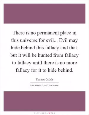 There is no permanent place in this universe for evil... Evil may hide behind this fallacy and that, but it will be hunted from fallacy to fallacy until there is no more fallacy for it to hide behind Picture Quote #1