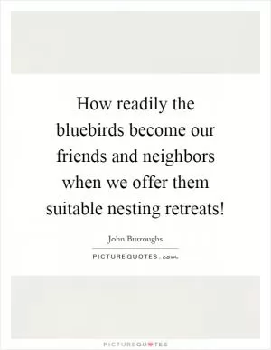 How readily the bluebirds become our friends and neighbors when we offer them suitable nesting retreats! Picture Quote #1