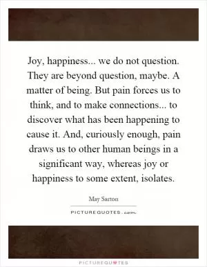 Joy, happiness... we do not question. They are beyond question, maybe. A matter of being. But pain forces us to think, and to make connections... to discover what has been happening to cause it. And, curiously enough, pain draws us to other human beings in a significant way, whereas joy or happiness to some extent, isolates Picture Quote #1