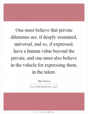 One must believe that private dilemmas are, if deeply examined, universal, and so, if expressed, have a human value beyond the private, and one must also believe in the vehicle for expressing them, in the talent Picture Quote #1