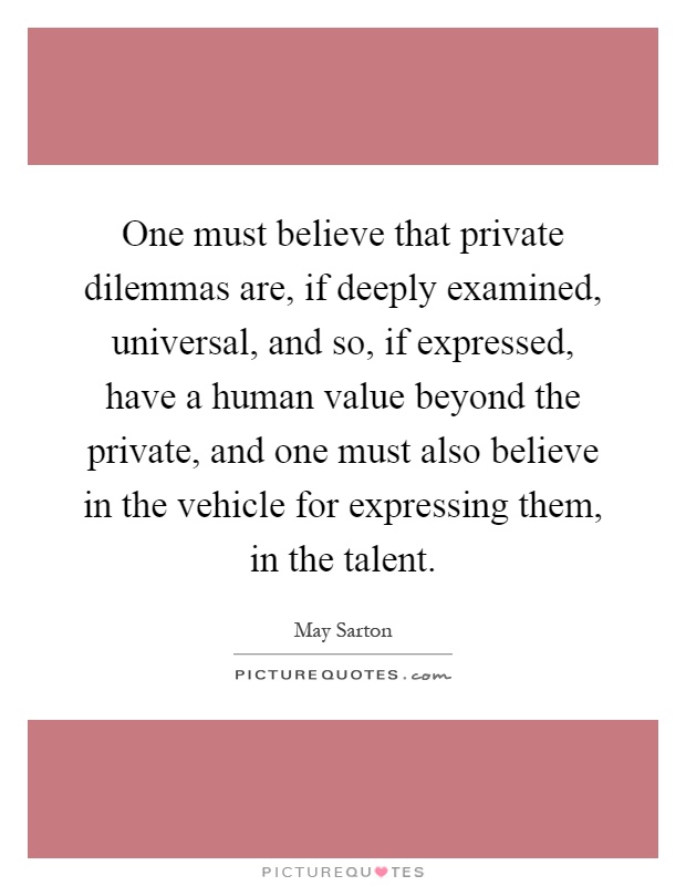 One must believe that private dilemmas are, if deeply examined, universal, and so, if expressed, have a human value beyond the private, and one must also believe in the vehicle for expressing them, in the talent Picture Quote #1