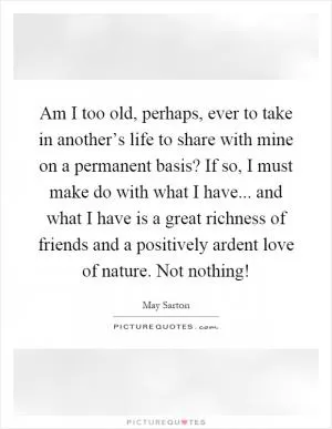 Am I too old, perhaps, ever to take in another’s life to share with mine on a permanent basis? If so, I must make do with what I have... and what I have is a great richness of friends and a positively ardent love of nature. Not nothing! Picture Quote #1