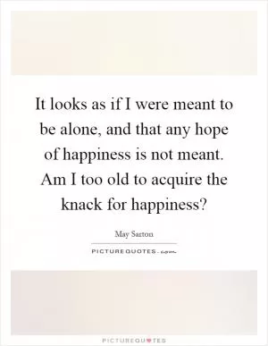 It looks as if I were meant to be alone, and that any hope of happiness is not meant. Am I too old to acquire the knack for happiness? Picture Quote #1