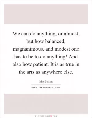 We can do anything, or almost, but how balanced, magnanimous, and modest one has to be to do anything! And also how patient. It is as true in the arts as anywhere else Picture Quote #1