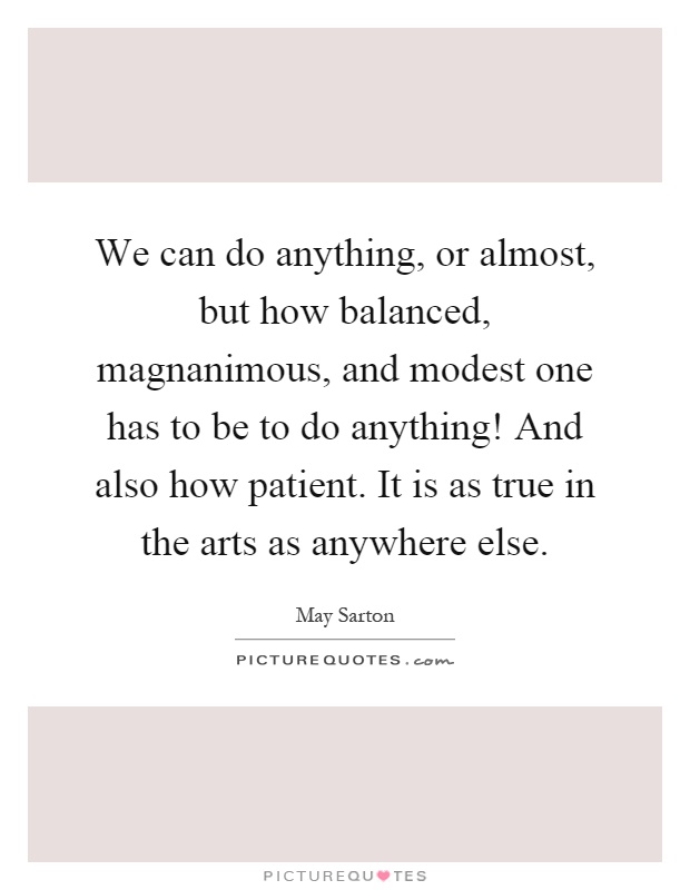 We can do anything, or almost, but how balanced, magnanimous, and modest one has to be to do anything! And also how patient. It is as true in the arts as anywhere else Picture Quote #1
