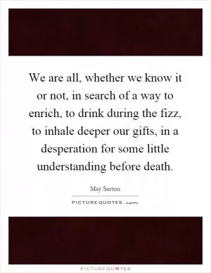 We are all, whether we know it or not, in search of a way to enrich, to drink during the fizz, to inhale deeper our gifts, in a desperation for some little understanding before death Picture Quote #1