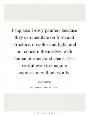 I suppose I envy painters because they can meditate on form and structure, on color and light, and not concern themselves with human torment and chaos. It is restful even to imagine expression without words Picture Quote #1
