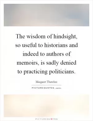 The wisdom of hindsight, so useful to historians and indeed to authors of memoirs, is sadly denied to practicing politicians Picture Quote #1
