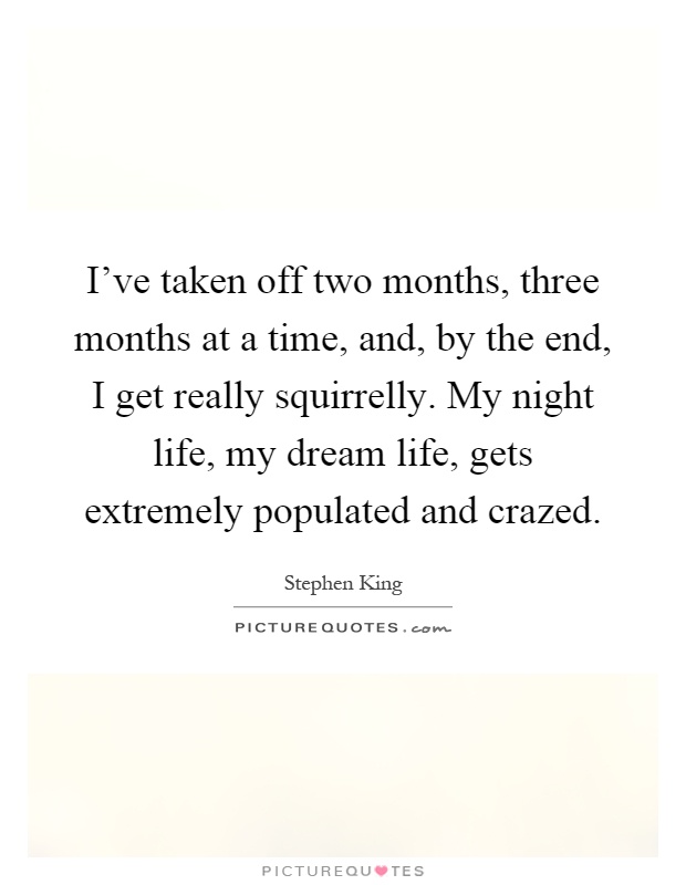 I've taken off two months, three months at a time, and, by the end, I get really squirrelly. My night life, my dream life, gets extremely populated and crazed Picture Quote #1