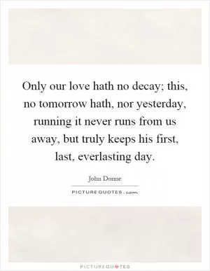 Only our love hath no decay; this, no tomorrow hath, nor yesterday, running it never runs from us away, but truly keeps his first, last, everlasting day Picture Quote #1