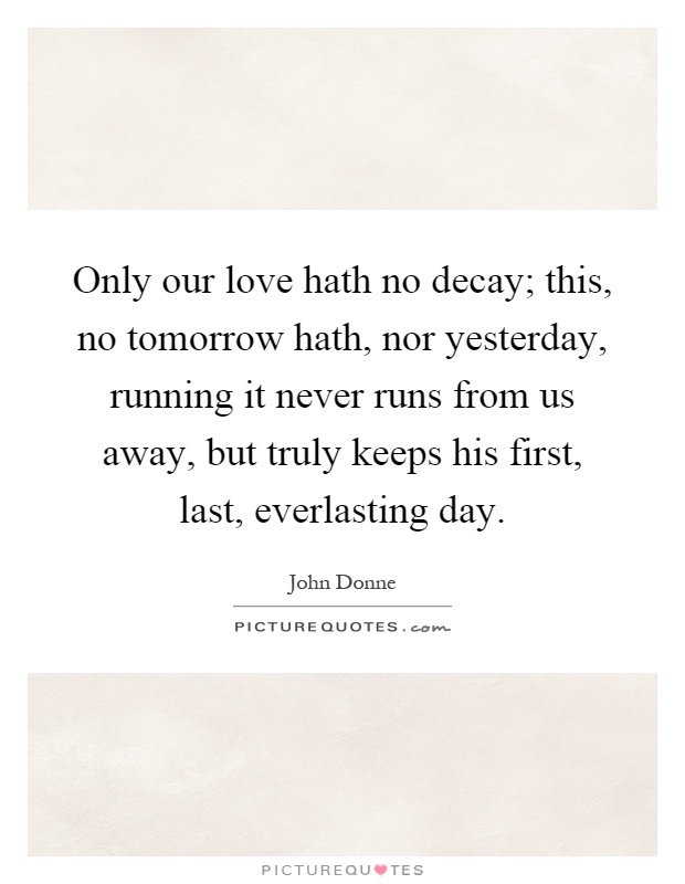 Only our love hath no decay; this, no tomorrow hath, nor yesterday, running it never runs from us away, but truly keeps his first, last, everlasting day Picture Quote #1