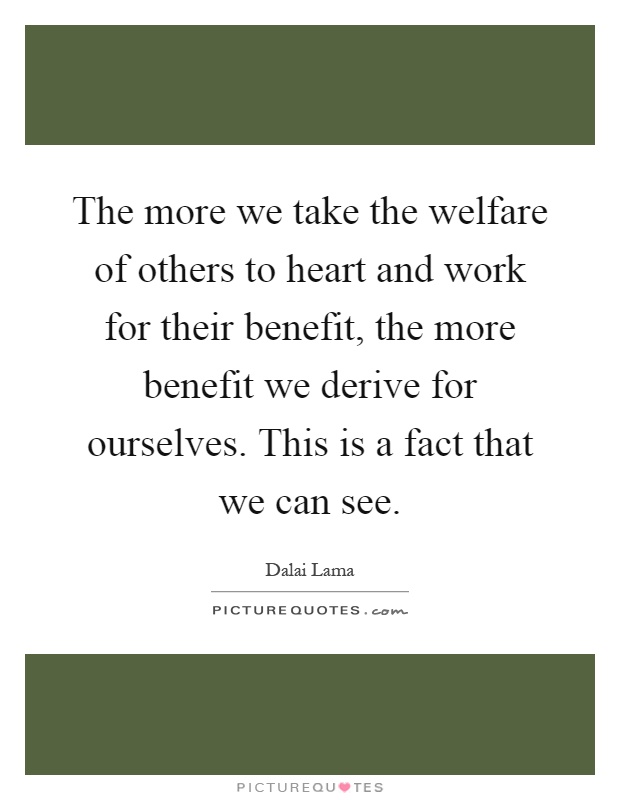 The more we take the welfare of others to heart and work for their benefit, the more benefit we derive for ourselves. This is a fact that we can see Picture Quote #1