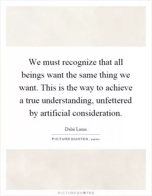 We must recognize that all beings want the same thing we want. This is the way to achieve a true understanding, unfettered by artificial consideration Picture Quote #1