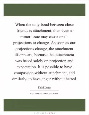 When the only bond between close friends is attachment, then even a minor issue may cause one’s projections to change. As soon as our projections change, the attachment disappears, because that attachment was based solely on projection and expectation. It is possible to have compassion without attachment, and similarly, to have anger without hatred Picture Quote #1
