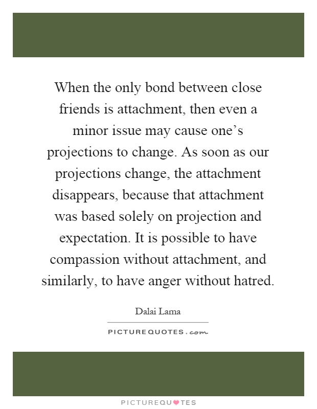 When the only bond between close friends is attachment, then even a minor issue may cause one's projections to change. As soon as our projections change, the attachment disappears, because that attachment was based solely on projection and expectation. It is possible to have compassion without attachment, and similarly, to have anger without hatred Picture Quote #1