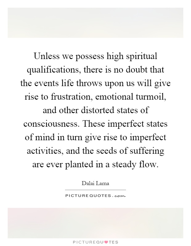 Unless we possess high spiritual qualifications, there is no doubt that the events life throws upon us will give rise to frustration, emotional turmoil, and other distorted states of consciousness. These imperfect states of mind in turn give rise to imperfect activities, and the seeds of suffering are ever planted in a steady flow Picture Quote #1