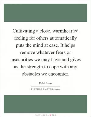 Cultivating a close, warmhearted feeling for others automatically puts the mind at ease. It helps remove whatever fears or insecurities we may have and gives us the strength to cope with any obstacles we encounter Picture Quote #1