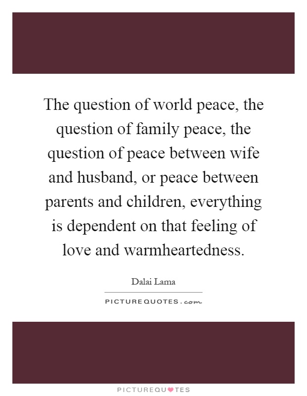 The question of world peace, the question of family peace, the question of peace between wife and husband, or peace between parents and children, everything is dependent on that feeling of love and warmheartedness Picture Quote #1