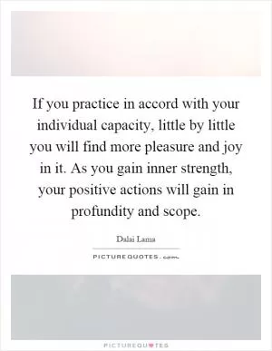If you practice in accord with your individual capacity, little by little you will find more pleasure and joy in it. As you gain inner strength, your positive actions will gain in profundity and scope Picture Quote #1