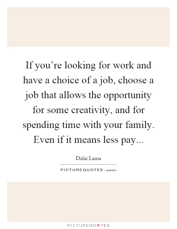 If you're looking for work and have a choice of a job, choose a job that allows the opportunity for some creativity, and for spending time with your family. Even if it means less pay Picture Quote #1