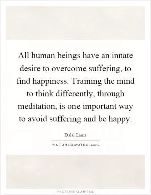 All human beings have an innate desire to overcome suffering, to find happiness. Training the mind to think differently, through meditation, is one important way to avoid suffering and be happy Picture Quote #1