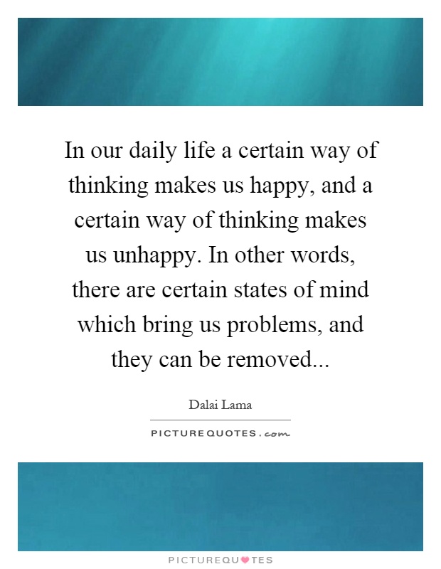 In our daily life a certain way of thinking makes us happy, and a certain way of thinking makes us unhappy. In other words, there are certain states of mind which bring us problems, and they can be removed Picture Quote #1