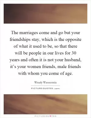 The marriages come and go but your friendships stay, which is the opposite of what it used to be, so that there will be people in our lives for 30 years and often it is not your husband, it’s your women friends, male friends with whom you come of age Picture Quote #1