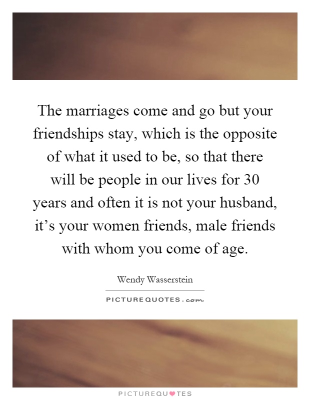 The marriages come and go but your friendships stay, which is the opposite of what it used to be, so that there will be people in our lives for 30 years and often it is not your husband, it's your women friends, male friends with whom you come of age Picture Quote #1