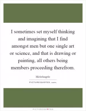 I sometimes set myself thinking and imagining that I find amongst men but one single art or science, and that is drawing or painting, all others being members proceeding therefrom Picture Quote #1