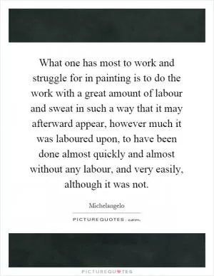 What one has most to work and struggle for in painting is to do the work with a great amount of labour and sweat in such a way that it may afterward appear, however much it was laboured upon, to have been done almost quickly and almost without any labour, and very easily, although it was not Picture Quote #1