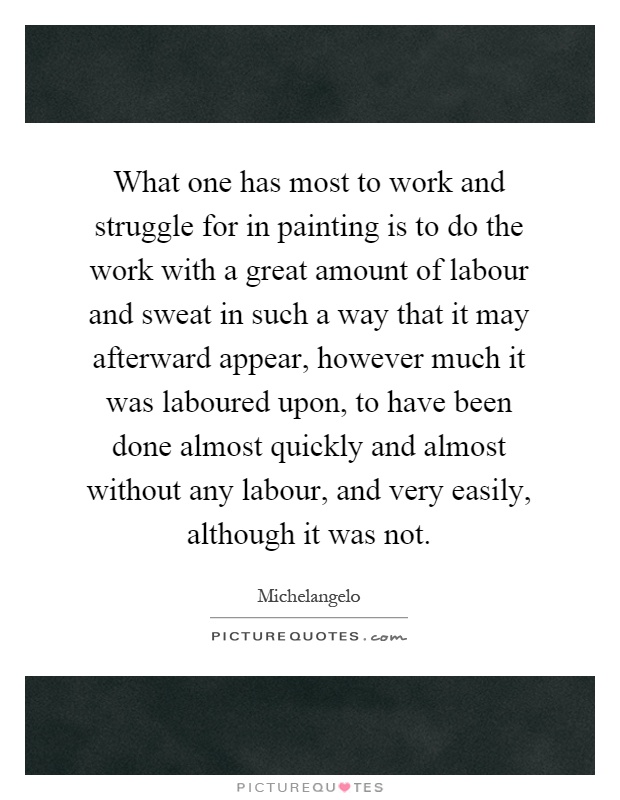 What one has most to work and struggle for in painting is to do the work with a great amount of labour and sweat in such a way that it may afterward appear, however much it was laboured upon, to have been done almost quickly and almost without any labour, and very easily, although it was not Picture Quote #1