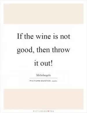 If the wine is not good, then throw it out! Picture Quote #1