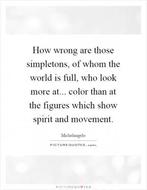 How wrong are those simpletons, of whom the world is full, who look more at... color than at the figures which show spirit and movement Picture Quote #1