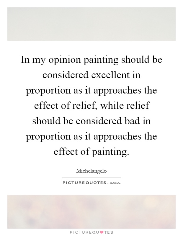 In my opinion painting should be considered excellent in proportion as it approaches the effect of relief, while relief should be considered bad in proportion as it approaches the effect of painting Picture Quote #1