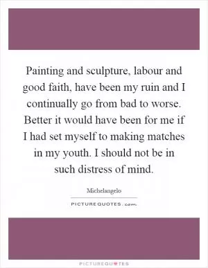 Painting and sculpture, labour and good faith, have been my ruin and I continually go from bad to worse. Better it would have been for me if I had set myself to making matches in my youth. I should not be in such distress of mind Picture Quote #1