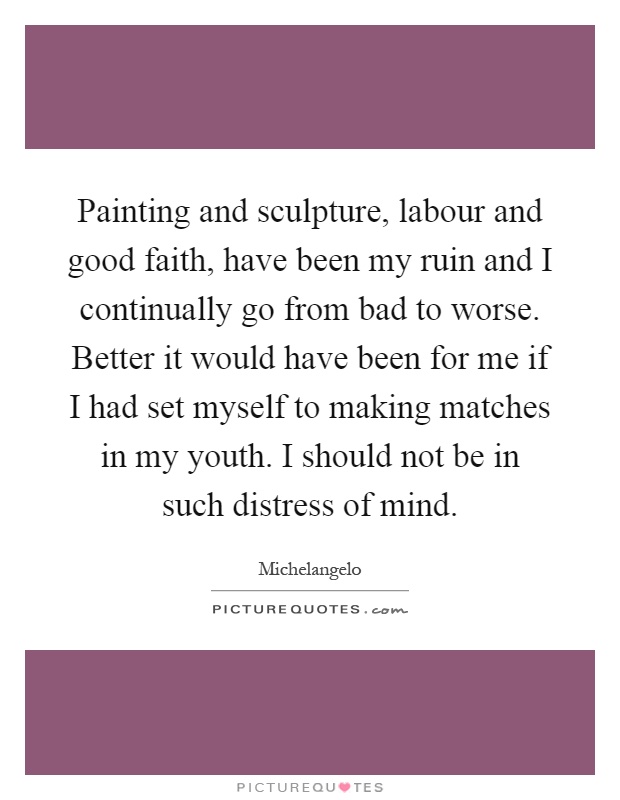 Painting and sculpture, labour and good faith, have been my ruin and I continually go from bad to worse. Better it would have been for me if I had set myself to making matches in my youth. I should not be in such distress of mind Picture Quote #1