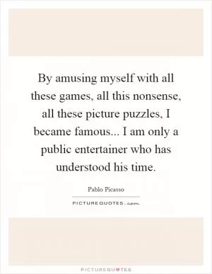 By amusing myself with all these games, all this nonsense, all these picture puzzles, I became famous... I am only a public entertainer who has understood his time Picture Quote #1