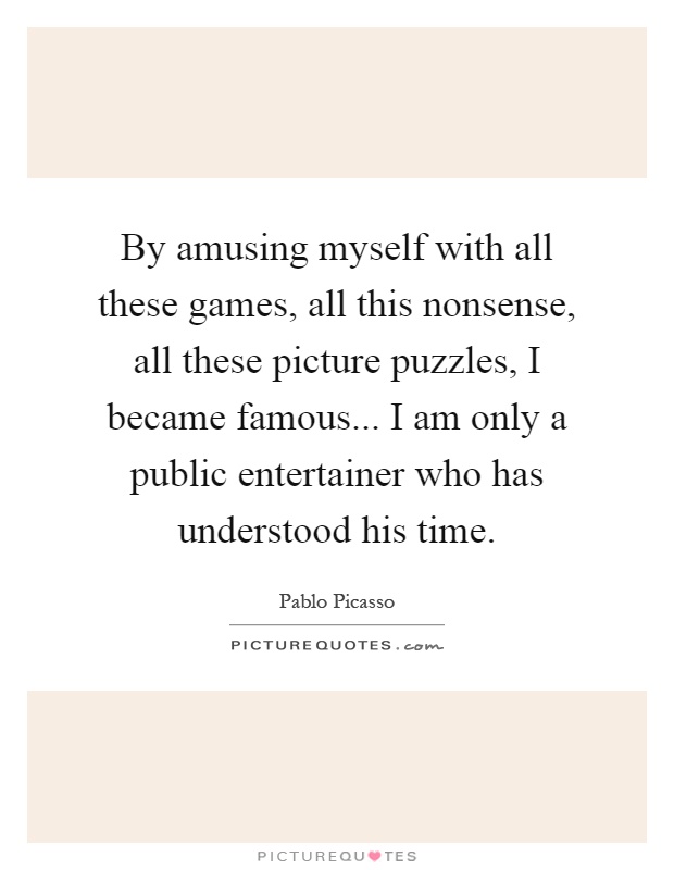 By amusing myself with all these games, all this nonsense, all these picture puzzles, I became famous... I am only a public entertainer who has understood his time Picture Quote #1